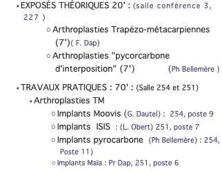 EXPOSÉS THÉORIQUES 20' : (salle conférence 3, 227 ) Arthroplasties Trapézo-métacarpiennes(7')( F. Dap) Arthroplasties "pycorcarbone d'interposition" (7') (Ph Bellemère ) TRAVAUX PRATIQUES : 70' : (Salle 254 et 251) Arthroplasties TM Implants Moovis (G. Dautel) : 254, poste 9 Implants ISIS : (L. Obert) 251, poste 7 Implants pyrocarbone (Ph Bellemère) : 254, Poste 11) Implants Maïa : Pr Dap, 251, poste 6 