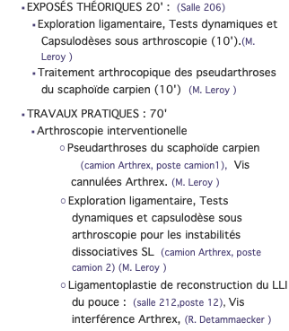 EXPOSÉS THÉORIQUES 20' : (Salle 206) Exploration ligamentaire, Tests dynamiques et Capsulodèses sous arthroscopie (10').(M. Leroy ) Traitement arthrocopique des pseudarthroses du scaphoïde carpien (10') (M. Leroy ) TRAVAUX PRATIQUES : 70' Arthroscopie interventionelle Pseudarthroses du scaphoïde carpien  (camion Arthrex, poste camion1), Vis cannulées Arthrex. (M. Leroy ) Exploration ligamentaire, Tests dynamiques et capsulodèse sous arthroscopie pour les instabilités dissociatives SL (camion Arthrex, poste camion 2) (M. Leroy ) Ligamentoplastie de reconstruction du LLI du pouce : (salle 212,poste 12), Vis interférence Arthrex, (R. Detammaecker )
