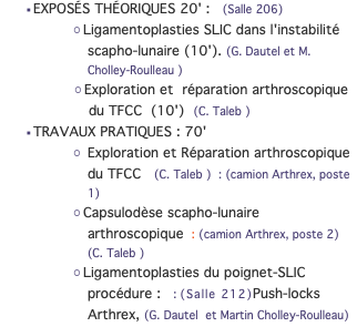 EXPOSÉS THÉORIQUES 20' : (Salle 206) Ligamentoplasties SLIC dans l'instabilité scapho-lunaire (10'). (G. Dautel et M. Cholley-Roulleau ) Exploration et réparation arthroscopique du TFCC (10') (C. Taleb ) TRAVAUX PRATIQUES : 70' Exploration et Réparation arthroscopique du TFCC (C. Taleb ) : (camion Arthrex, poste 1) Capsulodèse scapho-lunaire arthroscopique : (camion Arthrex, poste 2) (C. Taleb ) Ligamentoplasties du poignet-SLIC procédure : : (Salle 212)Push-locks Arthrex, (G. Dautel et Martin Cholley-Roulleau)